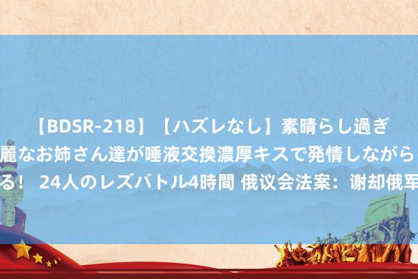 【BDSR-218】【ハズレなし】素晴らし過ぎる美女レズ。 ガチで綺麗なお姉さん達が唾液交換濃厚キスで発情しながらイキまくる！ 24人のレズバトル4時間 俄议会法案：谢却俄军作战士兵暗自使用手机，违者拘留