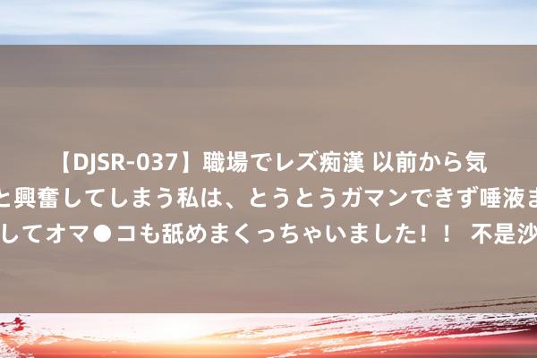 【DJSR-037】職場でレズ痴漢 以前から気になるあの娘を見つけると興奮してしまう私は、とうとうガマンできず唾液まみれでディープキスをしてオマ●コも舐めまくっちゃいました！！ 不是沙约克！也不是沃特斯！CBA今夏第一外助大鱼，或被广东捡漏