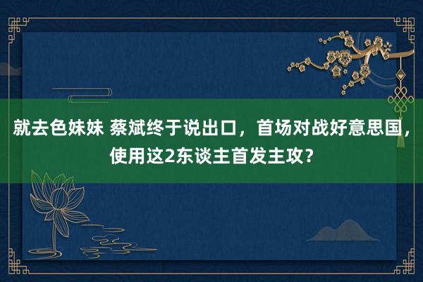 就去色妹妹 蔡斌终于说出口，首场对战好意思国，使用这2东谈主首发主攻？