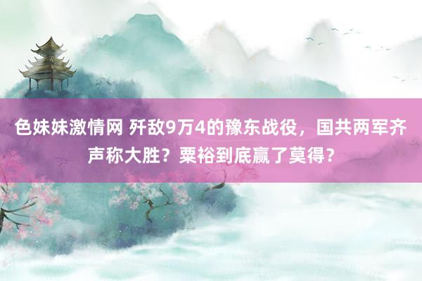 色妹妹激情网 歼敌9万4的豫东战役，国共两军齐声称大胜？粟裕到底赢了莫得？