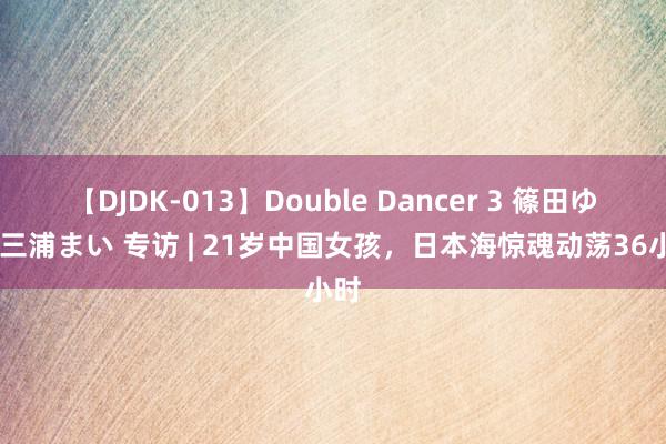 【DJDK-013】Double Dancer 3 篠田ゆう 三浦まい 专访 | 21岁中国女孩，日本海惊魂动荡36小时