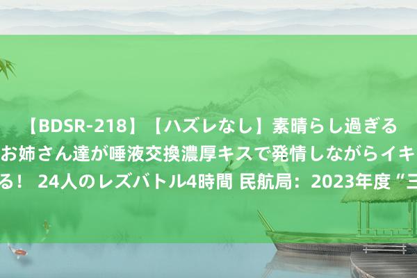 【BDSR-218】【ハズレなし】素晴らし過ぎる美女レズ。 ガチで綺麗なお姉さん達が唾液交換濃厚キスで発情しながらイキまくる！ 24人のレズバトル4時間 民航局：2023年度“三公”经费决算数3589.17万元