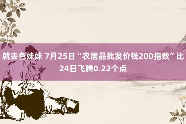 就去色妹妹 7月25日“农居品批发价钱200指数”比24日飞腾0.22个点