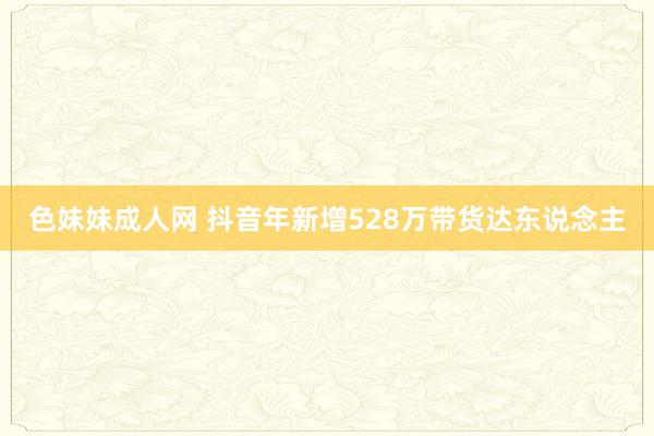 色妹妹成人网 抖音年新增528万带货达东说念主