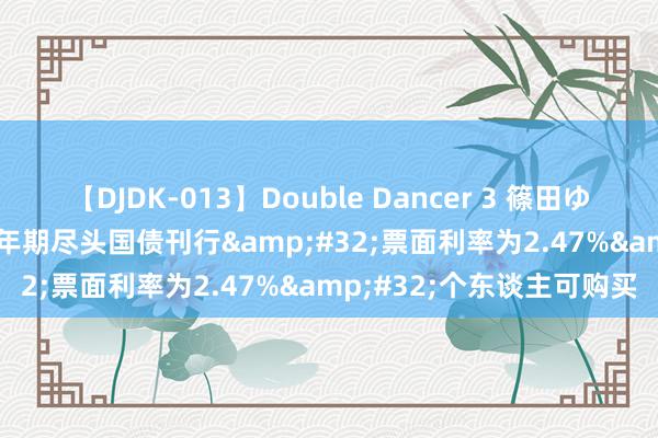 【DJDK-013】Double Dancer 3 篠田ゆう 三浦まい 550亿元30年期尽头国债刊行&#32;票面利率为2.47%&#32;个东谈主可购买