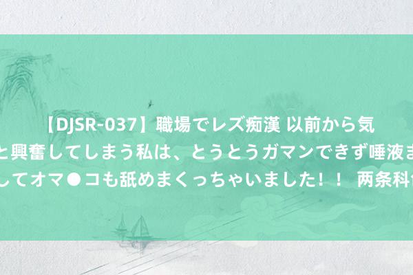 【DJSR-037】職場でレズ痴漢 以前から気になるあの娘を見つけると興奮してしまう私は、とうとうガマンできず唾液まみれでディープキスをしてオマ●コも舐めまくっちゃいました！！ 两条科创板指数今天“出炉”！指导资金助力新质坐褥力发展