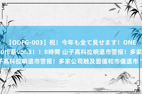 【ODFG-003】祝！今年も全て見せます！ONEDAFULL1年の軌跡全60作品vol.3！！8時間 山子高科拉响退市警报！多家公司触及面值和市值退市“红线”