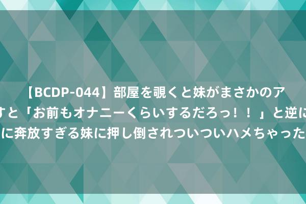 【BCDP-044】部屋を覗くと妹がまさかのアナルオナニー。問いただすと「お前もオナニーくらいするだろっ！！」と逆に襲われたボク…。性に奔放すぎる妹に押し倒されついついハメちゃった近親性交12編 3000亿元资金加力接济 大限度开导更新和销耗品以旧换新再迎“战术包”