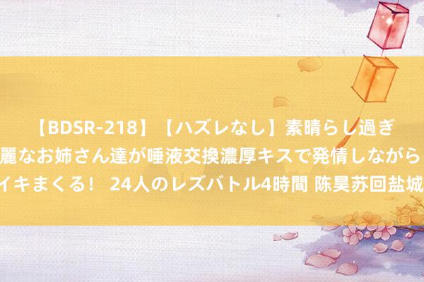 【BDSR-218】【ハズレなし】素晴らし過ぎる美女レズ。 ガチで綺麗なお姉さん達が唾液交換濃厚キスで発情しながらイキまくる！ 24人のレズバトル4時間 陈昊苏回盐城：“这里是生长我的场地”