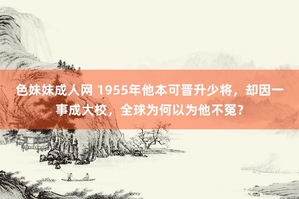 色妹妹成人网 1955年他本可晋升少将，却因一事成大校，全球为何以为他不冤？