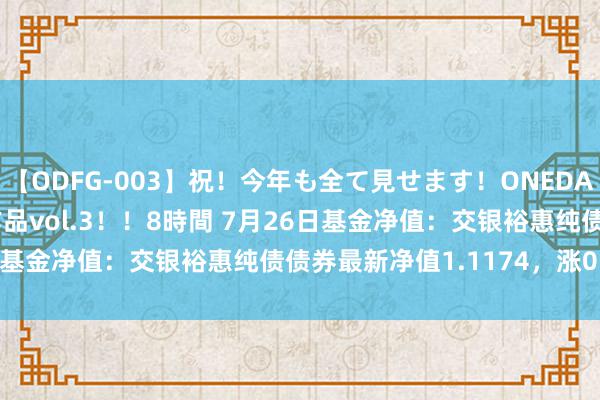 【ODFG-003】祝！今年も全て見せます！ONEDAFULL1年の軌跡全60作品vol.3！！8時間 7月26日基金净值：交银裕惠纯债债券最新净值1.1174，涨0.02%