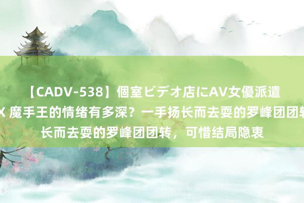 【CADV-538】個室ビデオ店にAV女優派遣します。8時間DX 魔手王的情绪有多深？一手扬长而去耍的罗峰团团转，可惜结局隐衷