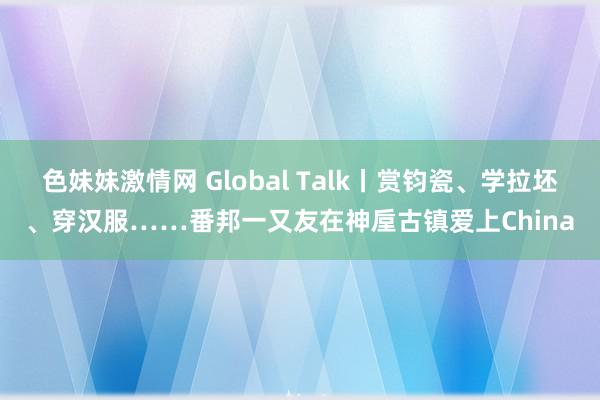 色妹妹激情网 Global Talk丨赏钧瓷、学拉坯、穿汉服……番邦一又友在神垕古镇爱上China