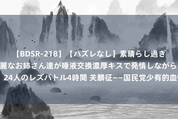 【BDSR-218】【ハズレなし】素晴らし過ぎる美女レズ。 ガチで綺麗なお姉さん達が唾液交換濃厚キスで発情しながらイキまくる！ 24人のレズバトル4時間 关麟征——国民党少有的血性抗日将领，苦战古北口、血战台儿庄