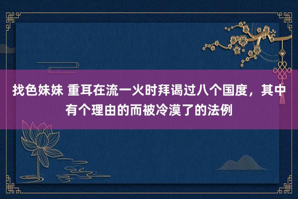 找色妹妹 重耳在流一火时拜谒过八个国度，其中有个理由的而被冷漠了的法例