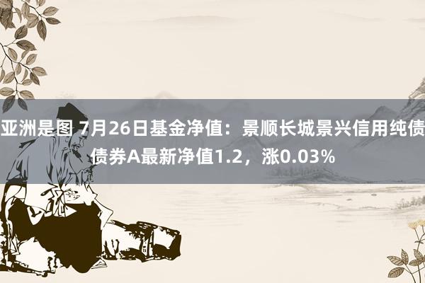 亚洲是图 7月26日基金净值：景顺长城景兴信用纯债债券A最新净值1.2，涨0.03%