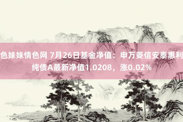 色妹妹情色网 7月26日基金净值：申万菱信安泰惠利纯债A最新净值1.0208，涨0.02%