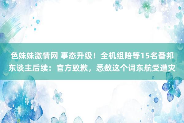 色妹妹激情网 事态升级！全机组陪等15名番邦东谈主后续：官方致歉，悉数这个词东航受遭灾