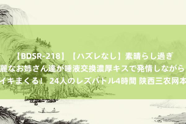 【BDSR-218】【ハズレなし】素晴らし過ぎる美女レズ。 ガチで綺麗なお姉さん達が唾液交換濃厚キスで発情しながらイキまくる！ 24人のレズバトル4時間 陕西三农网本性居品与文旅的妍丽明珠