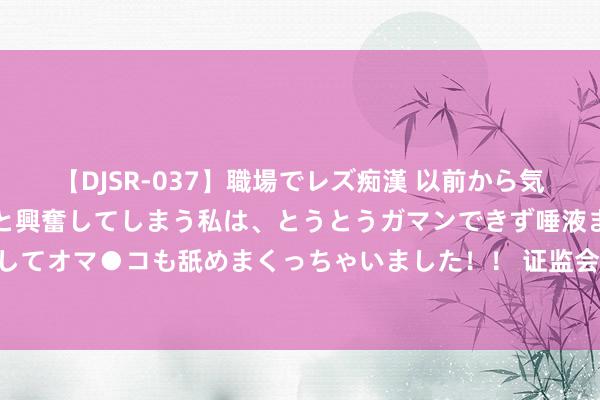 【DJSR-037】職場でレズ痴漢 以前から気になるあの娘を見つけると興奮してしまう私は、とうとうガマンできず唾液まみれでディープキスをしてオマ●コも舐めまくっちゃいました！！ 证监会：加强商场风险概述研判和应付 提高交游监管的针对性有用性