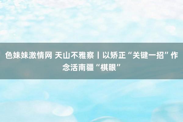 色妹妹激情网 天山不雅察丨以矫正“关键一招”作念活南疆“棋眼”