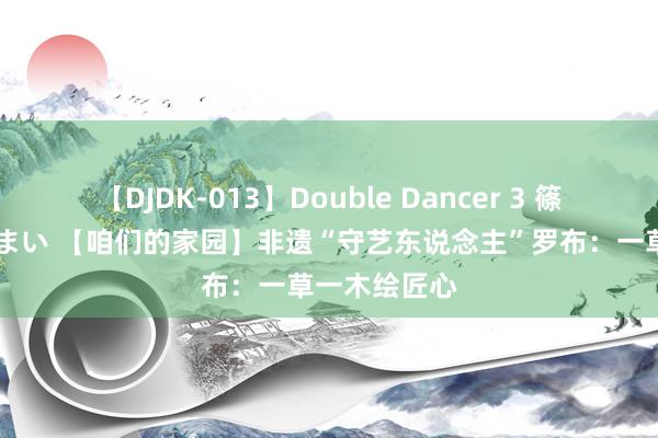 【DJDK-013】Double Dancer 3 篠田ゆう 三浦まい 【咱们的家园】非遗“守艺东说念主”罗布：一草一木绘匠心