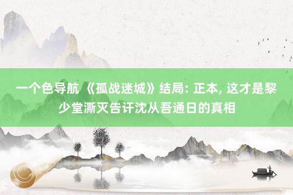 一个色导航 《孤战迷城》结局: 正本, 这才是黎少堂澌灭告讦沈从吾通日的真相