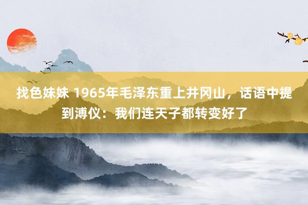 找色妹妹 1965年毛泽东重上井冈山，话语中提到溥仪：我们连天子都转变好了