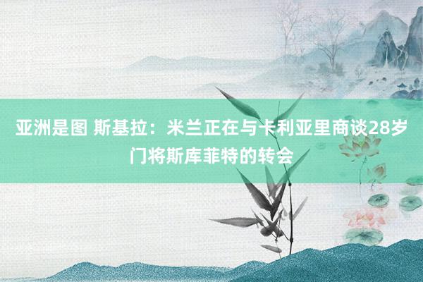 亚洲是图 斯基拉：米兰正在与卡利亚里商谈28岁门将斯库菲特的转会