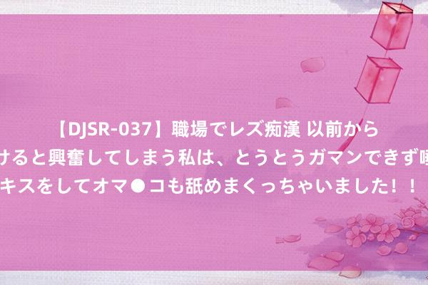 【DJSR-037】職場でレズ痴漢 以前から気になるあの娘を見つけると興奮してしまう私は、とうとうガマンできず唾液まみれでディープキスをしてオマ●コも舐めまくっちゃいました！！ 赵宇豪：咱们云南玉昆是民营投资东说念主，在中国足坛是比较脱落的存在