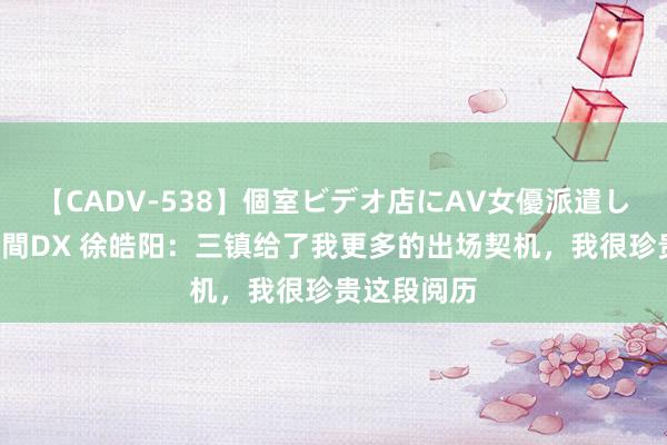 【CADV-538】個室ビデオ店にAV女優派遣します。8時間DX 徐皓阳：三镇给了我更多的出场契机，我很珍贵这段阅历