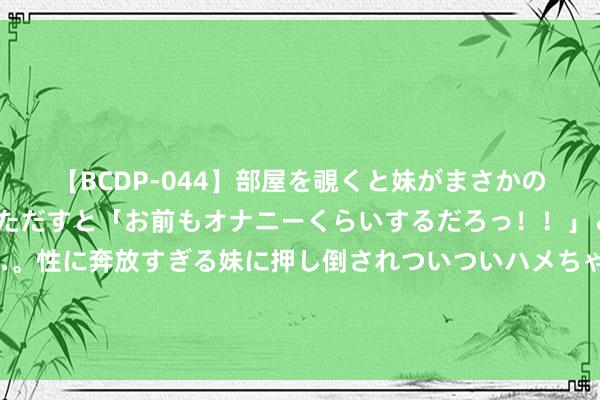 【BCDP-044】部屋を覗くと妹がまさかのアナルオナニー。問いただすと「お前もオナニーくらいするだろっ！！」と逆に襲われたボク…。性に奔放すぎる妹に押し倒されついついハメちゃった近親性交12編 跨界调换！莱万等球员向阿根廷音乐东谈主补救巴萨球衣