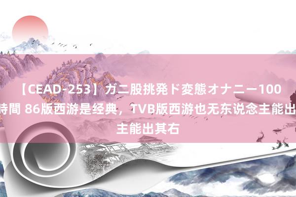 【CEAD-253】ガニ股挑発ド変態オナニー100人8時間 86版西游是经典，TVB版西游也无东说念主能出其右