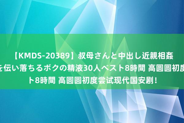 【KMDS-20389】叔母さんと中出し近親相姦 叔母さんの身体を伝い落ちるボクの精液30人ベスト8時間 高圆圆初度尝试现代国安剧！