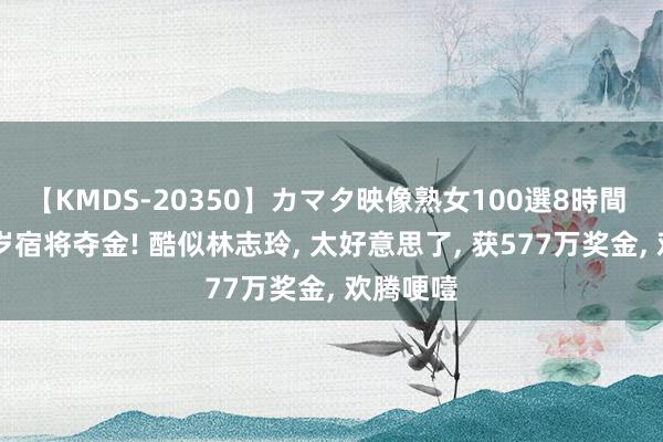 【KMDS-20350】カマタ映像熟女100選8時間 中国30岁宿将夺金! 酷似林志玲, 太好意思了, 获577万奖金, 欢腾哽噎