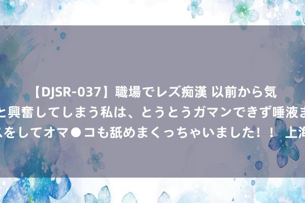 【DJSR-037】職場でレズ痴漢 以前から気になるあの娘を見つけると興奮してしまう私は、とうとうガマンできず唾液まみれでディープキスをしてオマ●コも舐めまくっちゃいました！！ 上海天津南北夹攻，青岛如安在这一新边界“折桂”