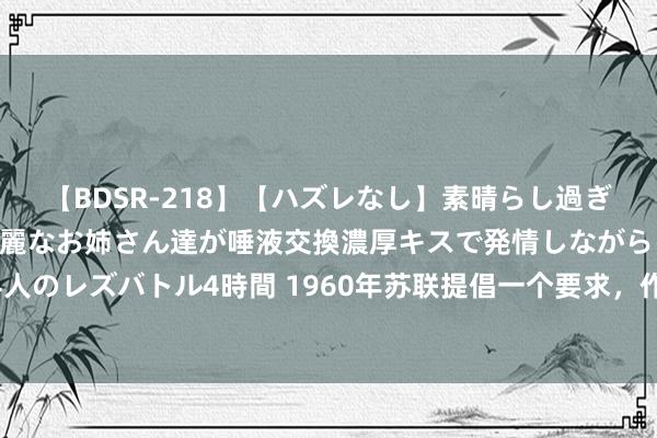 【BDSR-218】【ハズレなし】素晴らし過ぎる美女レズ。 ガチで綺麗なお姉さん達が唾液交換濃厚キスで発情しながらイキまくる！ 24人のレズバトル4時間 1960年苏联提倡一个要求，作念到智商清偿朔方四岛，日本：毫不涌现