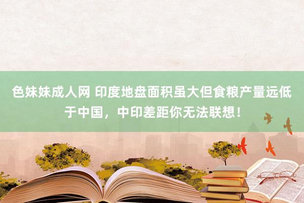 色妹妹成人网 印度地盘面积虽大但食粮产量远低于中国，中印差距你无法联想！