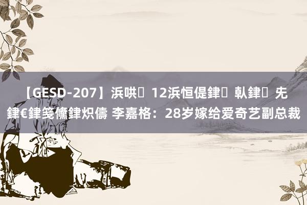 【GESD-207】浜哄12浜恒偍銉倝銉兂銉€銉笺儵銉炽儔 李嘉格：28岁嫁给爱奇艺副总裁