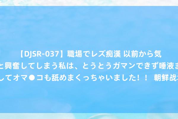 【DJSR-037】職場でレズ痴漢 以前から気になるあの娘を見つけると興奮してしまう私は、とうとうガマンできず唾液まみれでディープキスをしてオマ●コも舐めまくっちゃいました！！ 朝鲜战场一千多好意思国伞兵，包围彭德怀驻地：只消2名警卫怎样解围