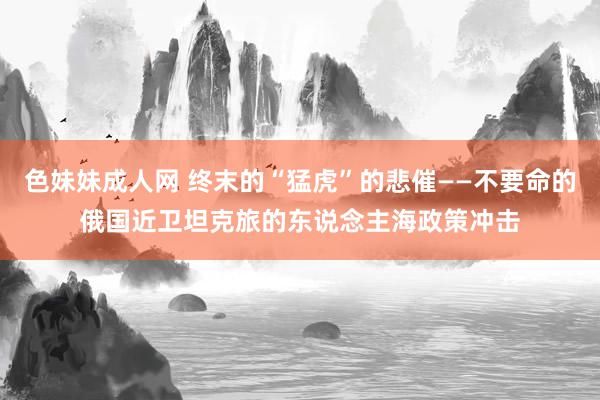 色妹妹成人网 终末的“猛虎”的悲催——不要命的俄国近卫坦克旅的东说念主海政策冲击