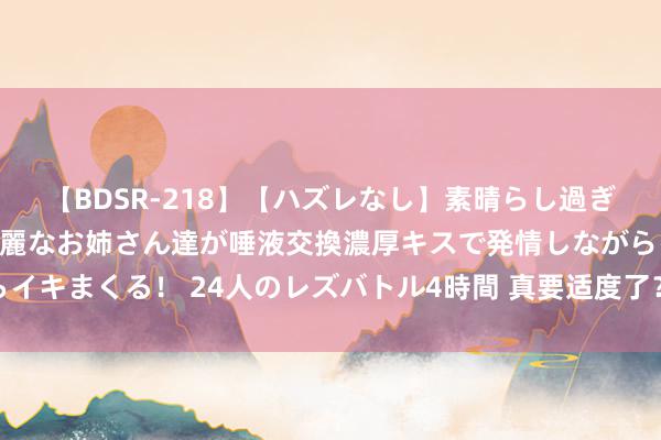 【BDSR-218】【ハズレなし】素晴らし過ぎる美女レズ。 ガチで綺麗なお姉さん達が唾液交換濃厚キスで発情しながらイキまくる！ 24人のレズバトル4時間 真要适度了？乌克兰也曾运行算总账