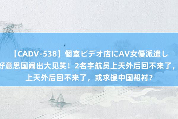 【CADV-538】個室ビデオ店にAV女優派遣します。8時間DX 好意思国闹出大见笑！2名宇航员上天外后回不来了，或求援中国帮衬？