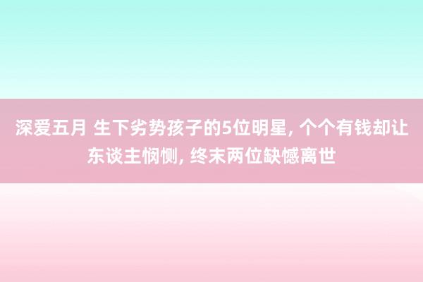 深爱五月 生下劣势孩子的5位明星, 个个有钱却让东谈主悯恻, 终末两位缺憾离世