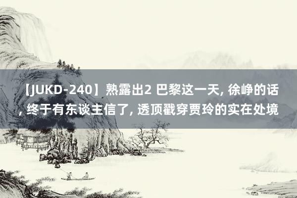 【JUKD-240】熟露出2 巴黎这一天, 徐峥的话, 终于有东谈主信了, 透顶戳穿贾玲的实在处境