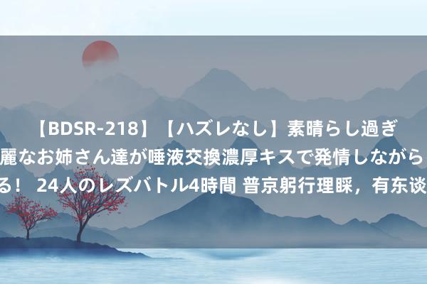 【BDSR-218】【ハズレなし】素晴らし過ぎる美女レズ。 ガチで綺麗なお姉さん達が唾液交換濃厚キスで発情しながらイキまくる！ 24人のレズバトル4時間 普京躬行理睬，有东谈主悲泣流涕，“故国莫得健忘你们”