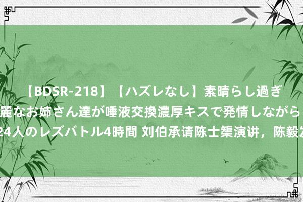 【BDSR-218】【ハズレなし】素晴らし過ぎる美女レズ。 ガチで綺麗なお姉さん達が唾液交換濃厚キスで発情しながらイキまくる！ 24人のレズバトル4時間 刘伯承请陈士榘演讲，陈毅发电报叱咤：不要有功劳就忘了半斤八两