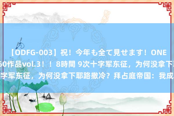 【ODFG-003】祝！今年も全て見せます！ONEDAFULL1年の軌跡全60作品vol.3！！8時間 9次十字军东征，为何没拿下耶路撒冷？拜占庭帝国：我成了殉难品