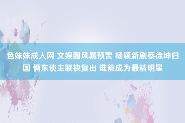 色妹妹成人网 文娱圈风暴预警 杨颖新剧蔡徐坤归国 俩东谈主联袂复出 谁能成为最精明星