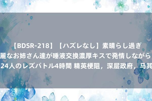 【BDSR-218】【ハズレなし】素晴らし過ぎる美女レズ。 ガチで綺麗なお姉さん達が唾液交換濃厚キスで発情しながらイキまくる！ 24人のレズバトル4時間 精英梗阻，深层政府，马其顿罗网，这3者如何毁灭好意思国政事？